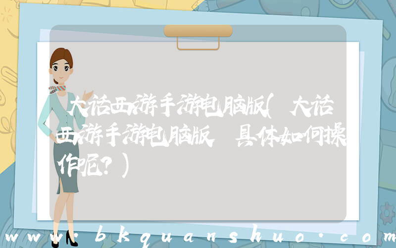 大话西游手游电脑版(大话西游手游电脑版 具体如何操作呢？)